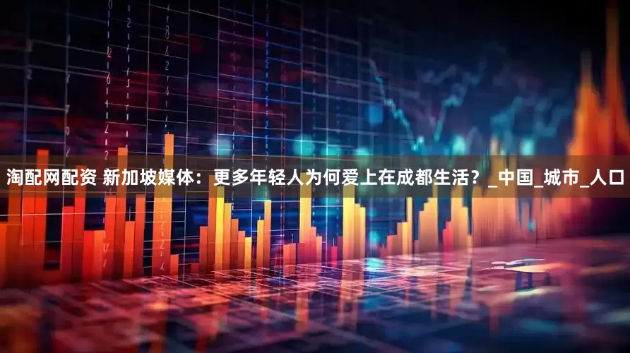淘配网配资 新加坡媒体：更多年轻人为何爱上在成都生活？_中国_城市_人口