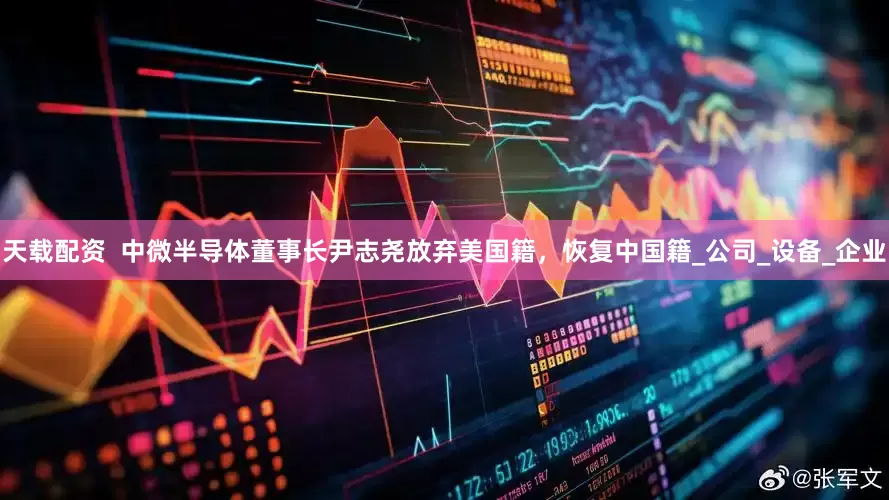 天载配资  中微半导体董事长尹志尧放弃美国籍，恢复中国籍_公司_设备_企业