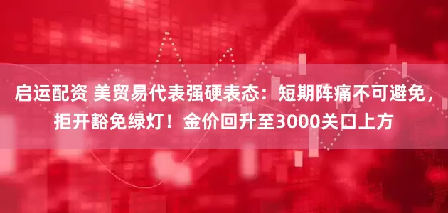 启运配资 美贸易代表强硬表态：短期阵痛不可避免，拒开豁免绿灯！金价回升至3000关口上方
