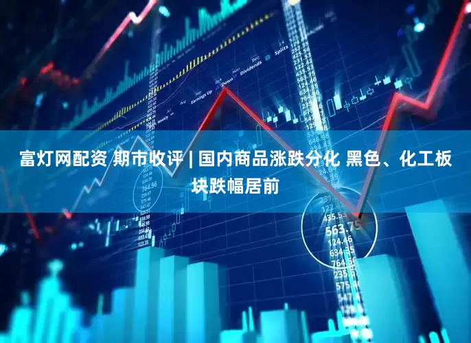 富灯网配资 期市收评 | 国内商品涨跌分化 黑色、化工板块跌幅居前