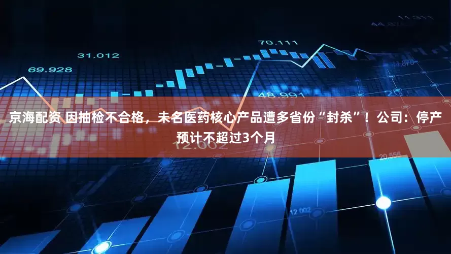 京海配资 因抽检不合格，未名医药核心产品遭多省份“封杀”！公司：停产预计不超过3个月