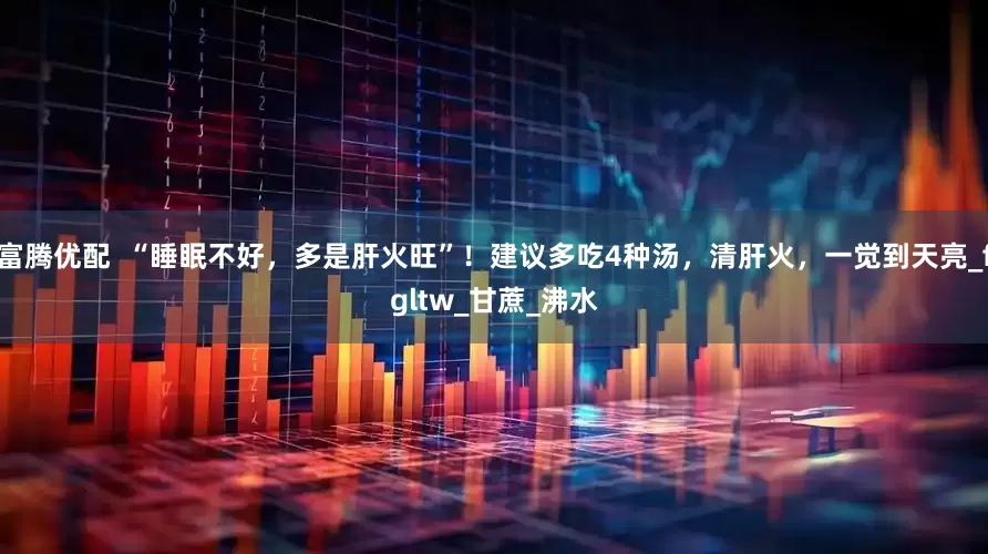 富腾优配  “睡眠不好，多是肝火旺”！建议多吃4种汤，清肝火，一觉到天亮_fgltw_甘蔗_沸水