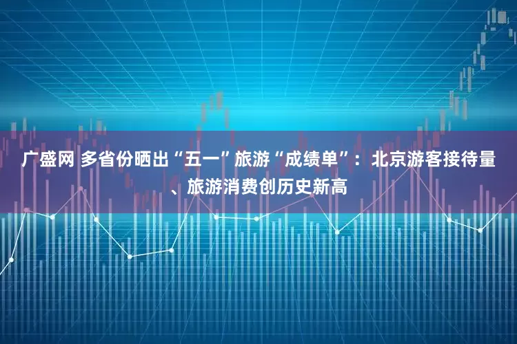 广盛网 多省份晒出“五一”旅游“成绩单”：北京游客接待量、旅游消费创历史新高