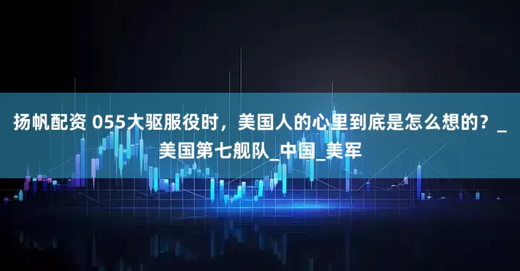 扬帆配资 055大驱服役时，美国人的心里到底是怎么想的？_美国第七舰队_中国_美军