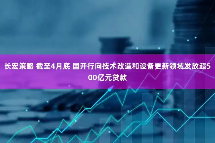 长宏策略 截至4月底 国开行向技术改造和设备更新领域发放超500亿元贷款