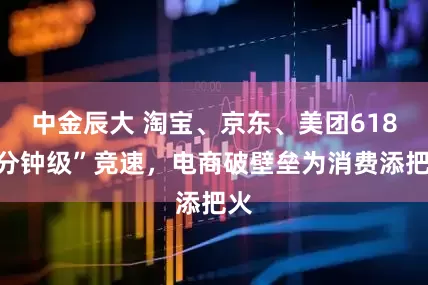 中金辰大 淘宝、京东、美团618“分钟级”竞速，电商破壁垒为消费添把火