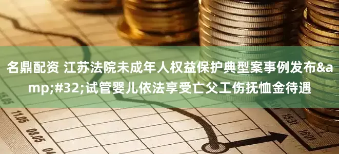 名鼎配资 江苏法院未成年人权益保护典型案事例发布&#32;试管婴儿依法享受亡父工伤抚恤金待遇