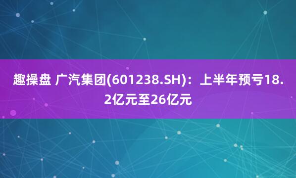 趣操盘 广汽集团(601238.SH)：上半年预亏18.2亿元至26亿元