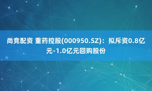 尚竞配资 重药控股(000950.SZ)：拟斥资0.8亿元-1.0亿元回购股份