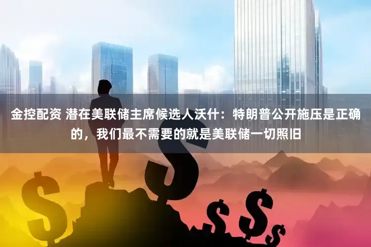 金控配资 潜在美联储主席候选人沃什：特朗普公开施压是正确的，我们最不需要的就是美联储一切照旧