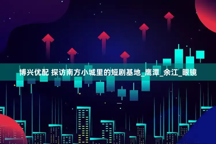 博兴优配 探访南方小城里的短剧基地_鹰潭_余江_眼镜