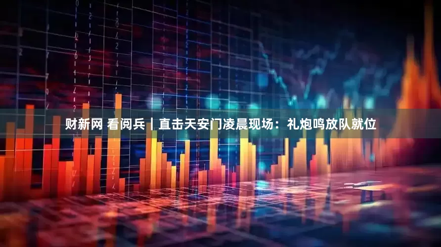 财新网 看阅兵｜直击天安门凌晨现场：礼炮鸣放队就位