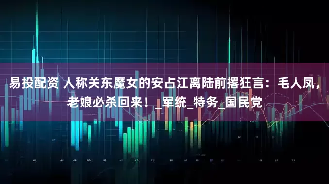 易投配资 人称关东魔女的安占江离陆前撂狂言：毛人凤，老娘必杀回来！_军统_特务_国民党