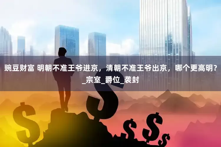 豌豆财富 明朝不准王爷进京，清朝不准王爷出京，哪个更高明？_宗室_爵位_袭封