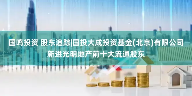 国鸣投资 股东追踪|国投大成投资基金(北京)有限公司新进光明地产前十大流通股东