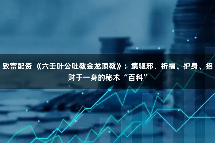 致富配资 《六壬叶公吐教金龙顶教》：集驱邪、祈福、护身、招财于一身的秘术 “百科”