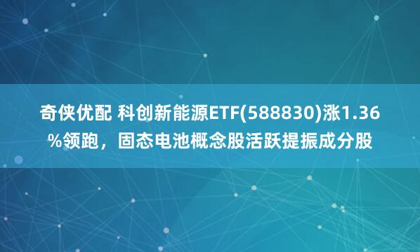 奇侠优配 科创新能源ETF(588830)涨1.36%领跑，固态电池概念股活跃提振成分股