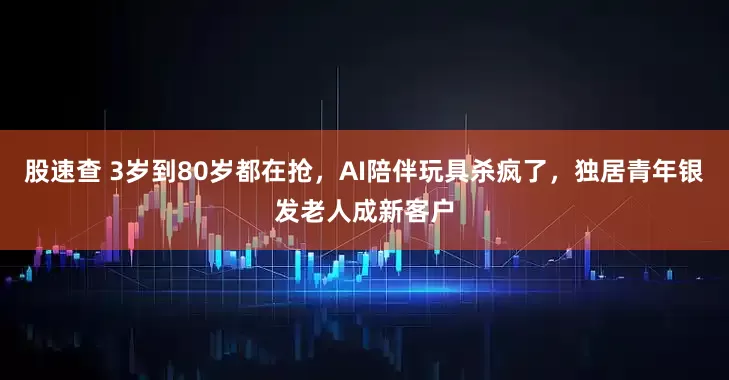 股速查 3岁到80岁都在抢，AI陪伴玩具杀疯了，独居青年银发老人成新客户