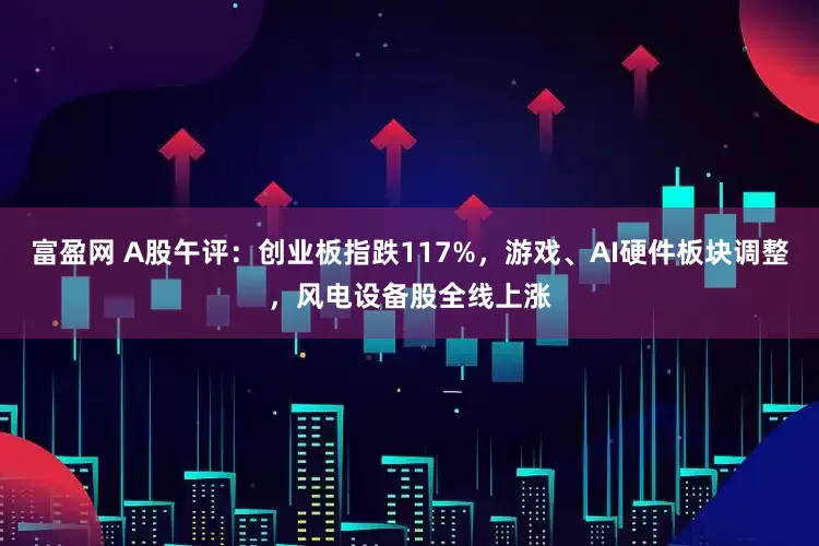 富盈网 A股午评：创业板指跌117%，游戏、AI硬件板块调整，风电设备股全线上涨
