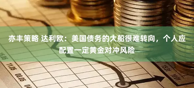 亦丰策略 达利欧：美国债务的大船很难转向，个人应配置一定黄金对冲风险