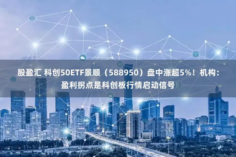 股盈汇 科创50ETF景顺（588950）盘中涨超5%！机构：盈利拐点是科创板行情启动信号